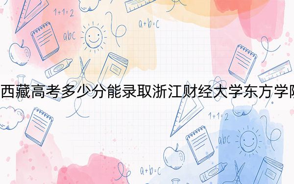 西藏高考多少分能录取浙江财经大学东方学院?附2022-2024年最低录取分数线