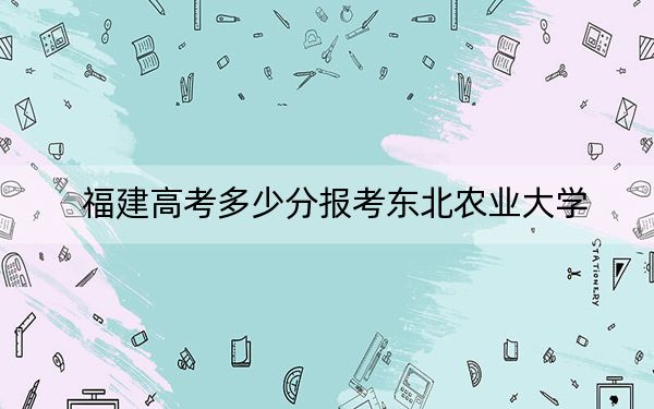福建高考多少分报考东北农业大学?附2022-2024年最低录取分数线