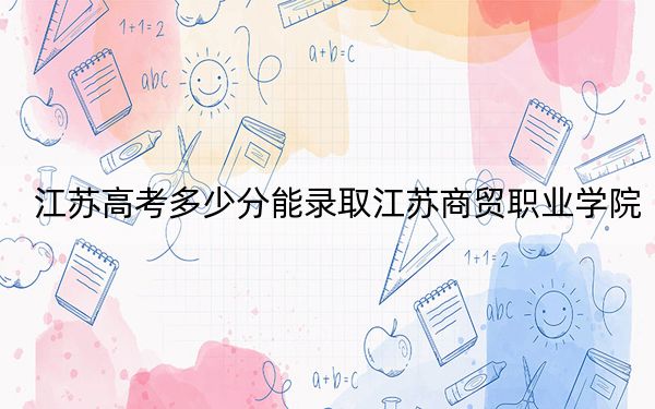 江苏高考多少分能录取江苏商贸职业学院?2024年历史类最低335分 物理类406分