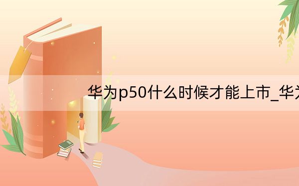 华为p50什么时候才能上市_华为p50什么时候上市