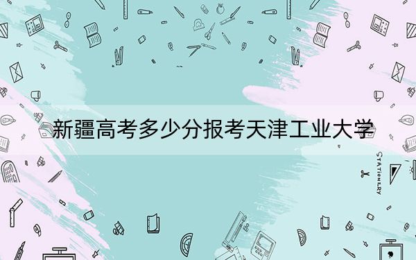 新疆高考多少分报考天津工业大学？附2022-2024年最低录取分数线