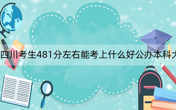 四川考生481分左右能考上什么好公办本科大学?(附带2022-2024年481录取名单)