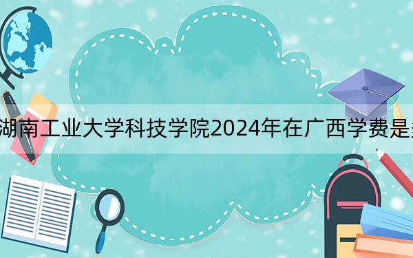 湖南工业大学科技学院2024年在广西学费是多少?广西考生2025年参考