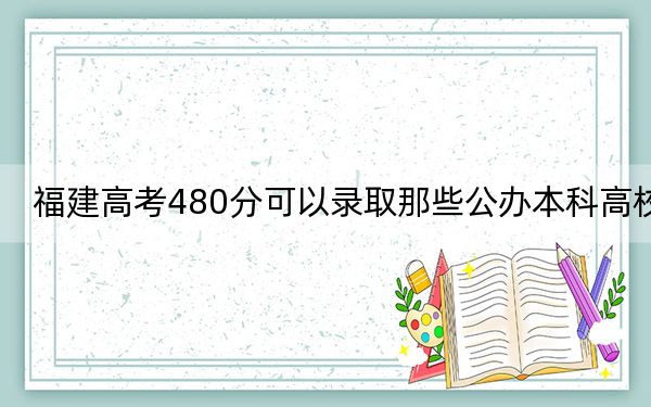 福建高考480分可以录取那些公办本科高校? 2025年高考可以填报24所大学