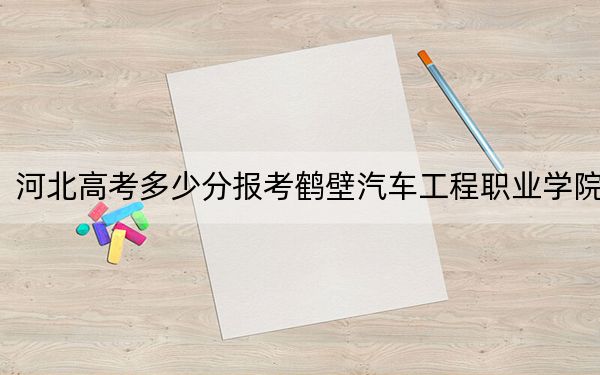 河北高考多少分报考鹤壁汽车工程职业学院？2024年历史类投档线272分 物理类投档线347分