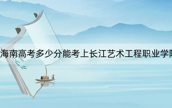 海南高考多少分能考上长江艺术工程职业学院?2024年综合投档线396分