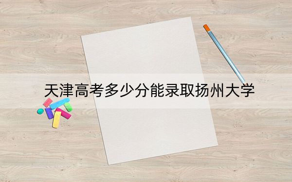 天津高考多少分能录取扬州大学?附近三年最低院校投档线