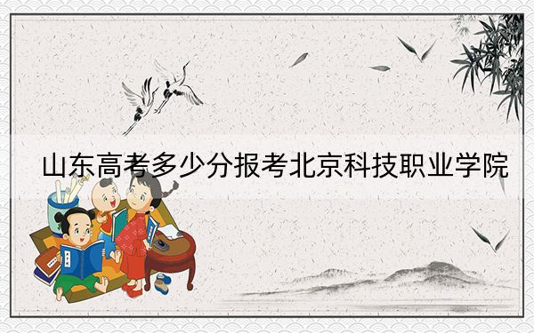山东高考多少分报考北京科技职业学院?2024年最低分数线318分