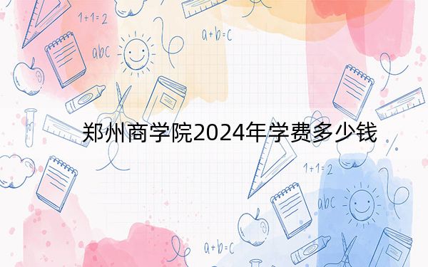 郑州商学院2024年学费多少钱？每年最低14800元最高15800元（各专业收费标准）