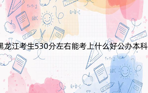 黑龙江考生530分左右能考上什么好公办本科大学?(附带2022-2024年530左右大学名单)