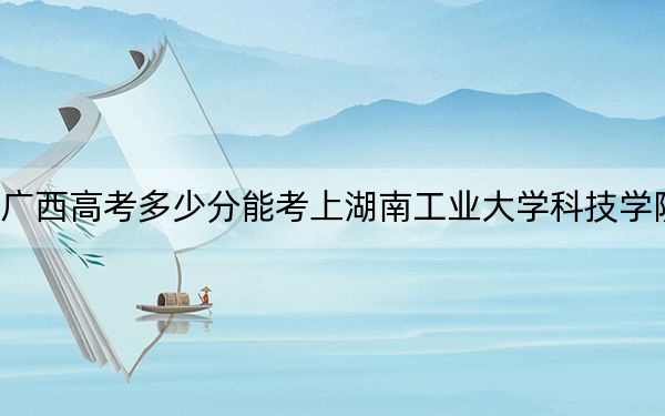 广西高考多少分能考上湖南工业大学科技学院?2024年历史类投档线434分 物理类最低429分