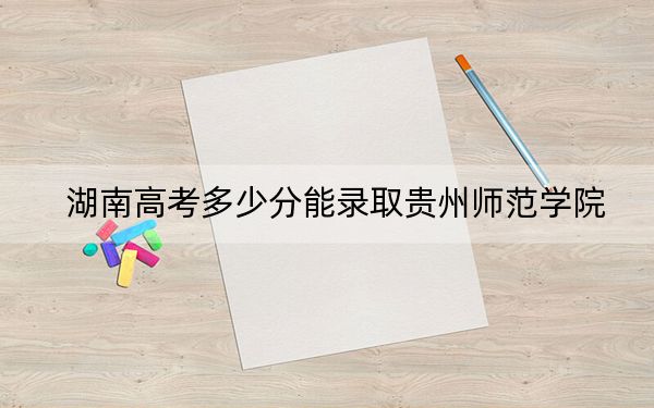 湖南高考多少分能录取贵州师范学院？附2022-2024年最低录取分数线