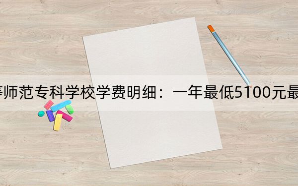 2024年齐齐哈尔高等师范专科学校学费明细:一年最低5100元最高6000元(各专业收费标准)