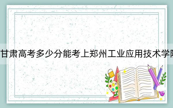 甘肃高考多少分能考上郑州工业应用技术学院?2024年历史类最低428分 物理类投档线404分