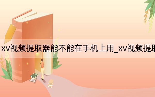 xv视频提取器能不能在手机上用_xv视频提取器