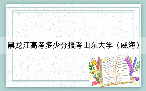 黑龙江高考多少分报考山东大学(威海)?2024年历史类603分 物理类录取分620分