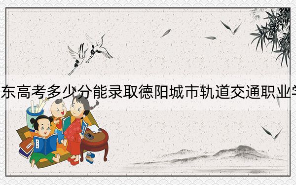 广东高考多少分能录取德阳城市轨道交通职业学院?2024年历史类最低321分 物理类355分
