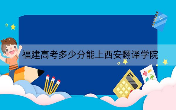 福建高考多少分能上西安翻译学院？附近三年最低院校投档线