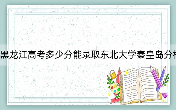 黑龙江高考多少分能录取东北大学秦皇岛分校?附2022-2024年最低录取分数线
