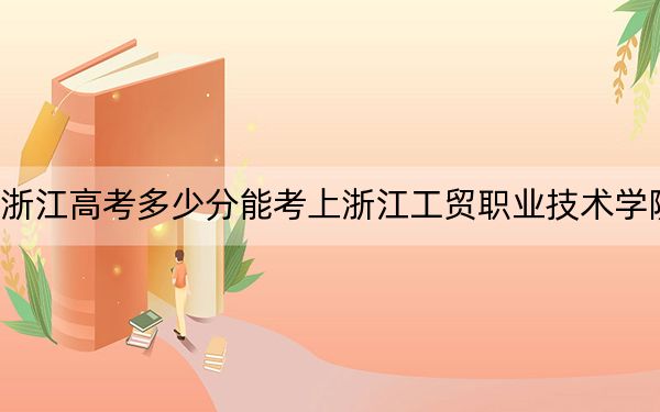 浙江高考多少分能考上浙江工贸职业技术学院？附2022-2024年最低录取分数线