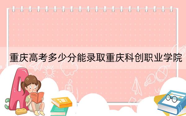 重庆高考多少分能录取重庆科创职业学院?2024年历史类288分 物理类最低332分