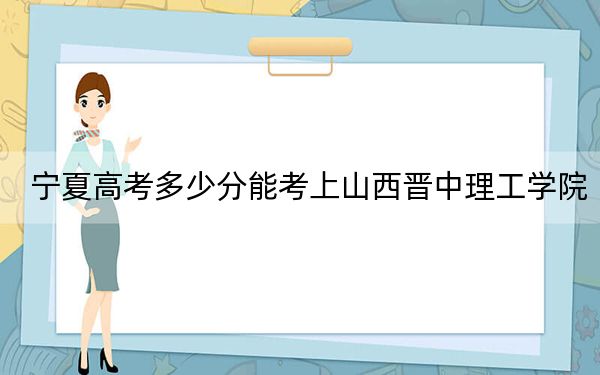 宁夏高考多少分能考上山西晋中理工学院?2024年文科录取分464分 理科410分