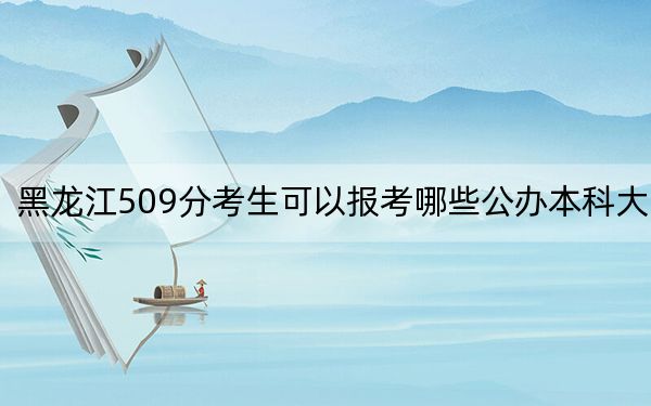 黑龙江509分考生可以报考哪些公办本科大学?(供2025届高三考生参考)