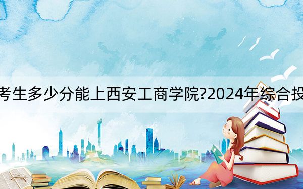 海南考生多少分能上西安工商学院?2024年综合投档线505分