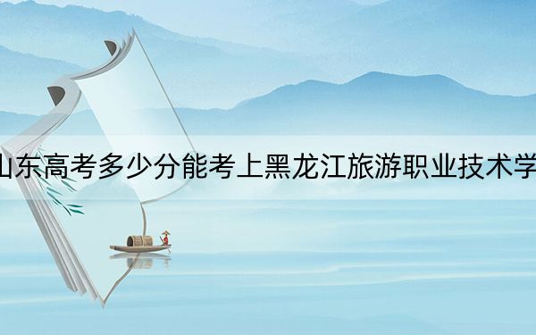山东高考多少分能考上黑龙江旅游职业技术学院?2024年综合381分