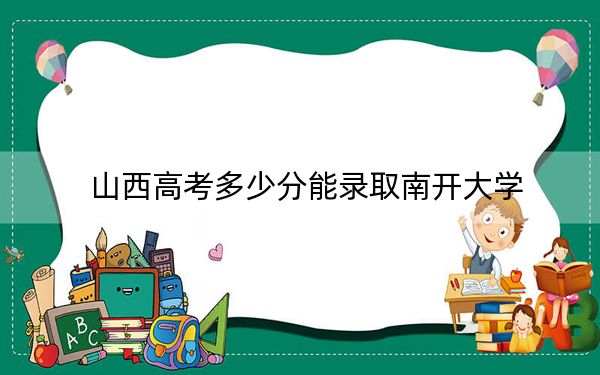 山西高考多少分能录取南开大学?2024年文科录取分611分 理科最低637分