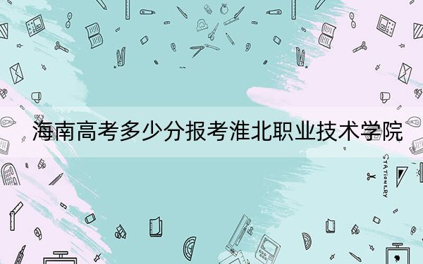 海南高考多少分报考淮北职业技术学院?附2022-2024年最低录取分数线