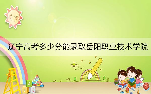 辽宁高考多少分能录取岳阳职业技术学院?附2022-2024年最低录取分数线