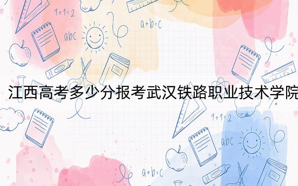江西高考多少分报考武汉铁路职业技术学院?2024年历史类录取分461分 物理类最低445分