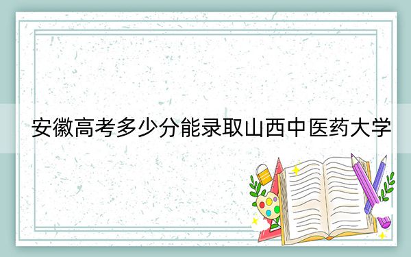 安徽高考多少分能录取山西中医药大学？附带近三年最低录取分数线