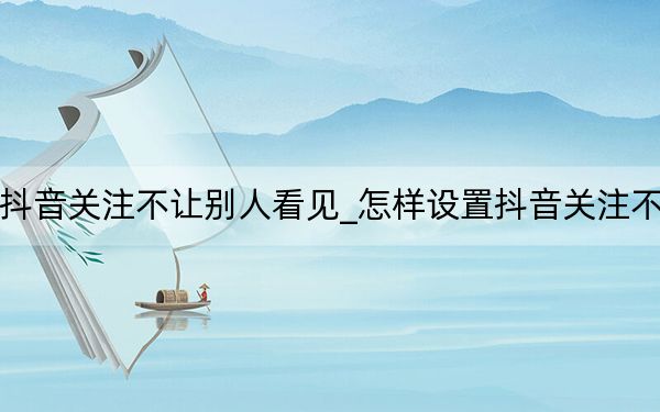 如何设置抖音关注不让别人看见_怎样设置抖音关注不被别人看到