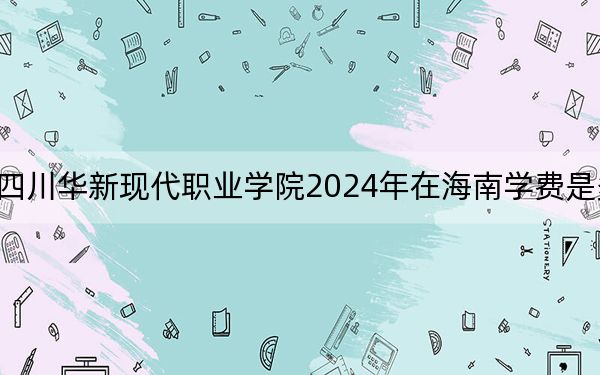 四川华新现代职业学院2024年在海南学费是多少?海南考生2025年参考