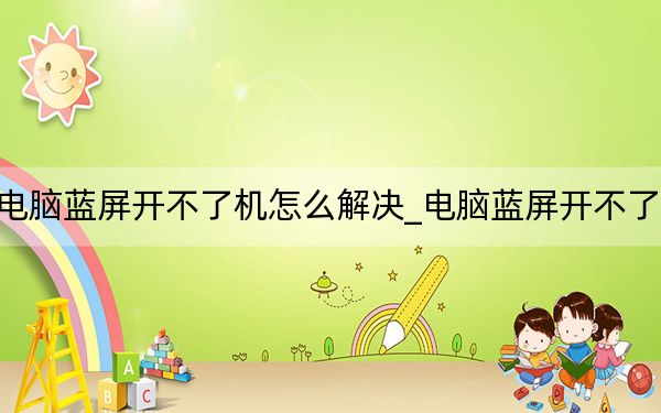 电脑蓝屏开不了机怎么解决_电脑蓝屏开不了机