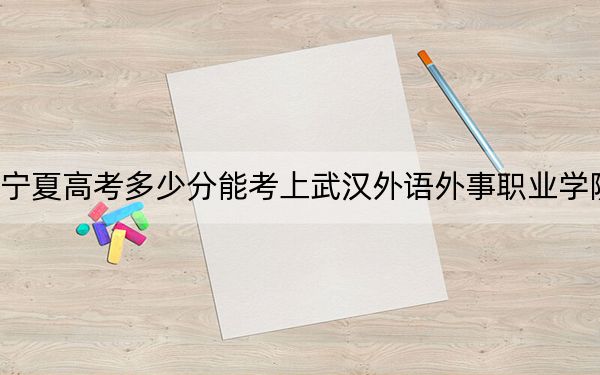宁夏高考多少分能考上武汉外语外事职业学院?附2022-2024年最低录取分数线