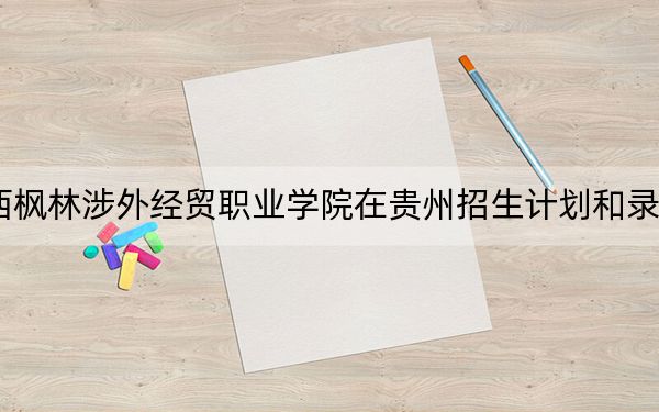 2024年江西枫林涉外经贸职业学院在贵州招生计划和录取分数线是多少？贵州考生2025年参考