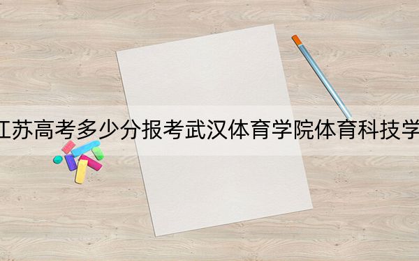 江苏高考多少分报考武汉体育学院体育科技学院?2024年历史类478分 物理类最低483分