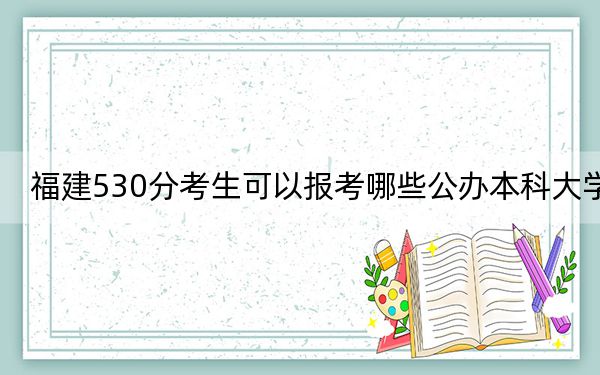 福建530分考生可以报考哪些公办本科大学?(附带近三年高考大学录取名单)