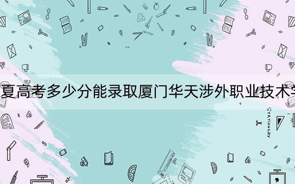 宁夏高考多少分能录取厦门华天涉外职业技术学院?2024年文科投档线283分 理科投档线250分