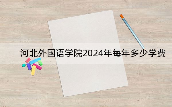 河北外国语学院2024年每年多少学费?每年最低19000元最高25000元(供广东考生参考)