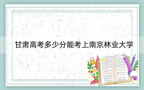 甘肃高考多少分能考上南京林业大学？2024年历史类562分 物理类548分