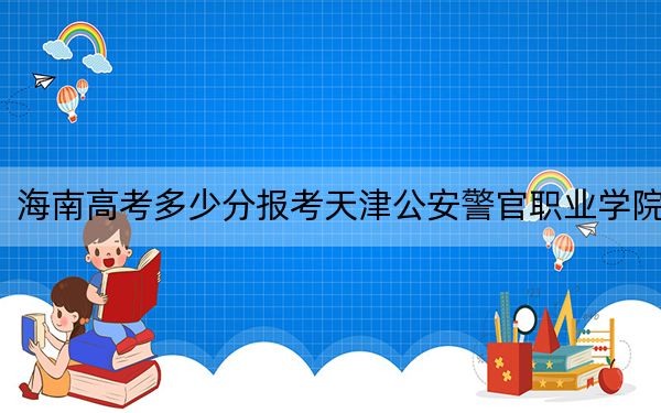 海南高考多少分报考天津公安警官职业学院?2024年最低录取分数线472分