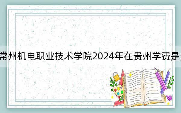 常州机电职业技术学院2024年在贵州学费是多少？贵州考生2025年参考