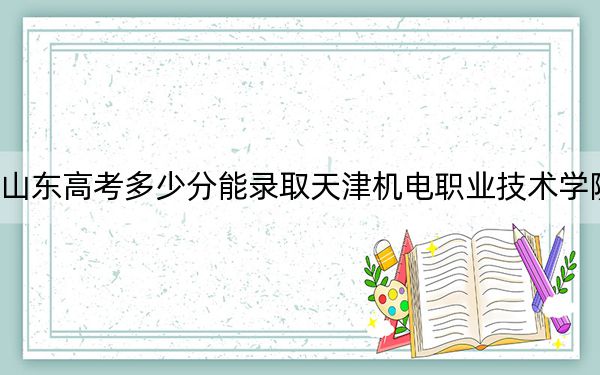 山东高考多少分能录取天津机电职业技术学院?附2022-2024年最低录取分数线