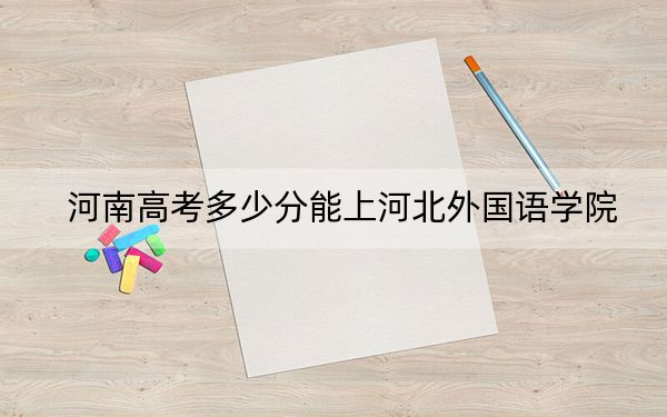 河南高考多少分能上河北外国语学院?附2022-2024年院校最低投档线