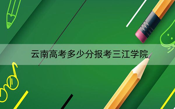 云南高考多少分报考三江学院？2024年文科录取分480分 理科421分