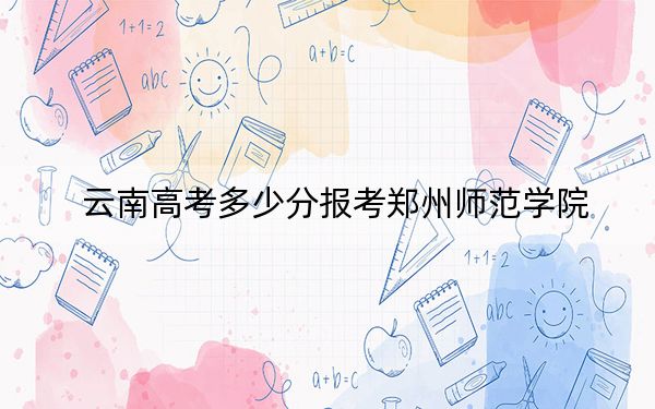 云南高考多少分报考郑州师范学院?附2022-2024年最低录取分数线